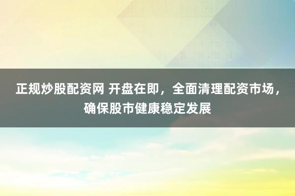正规炒股配资网 开盘在即，全面清理配资市场，确保股市健康稳定发展