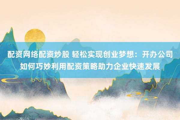 配资网络配资炒股 轻松实现创业梦想：开办公司如何巧妙利用配资策略助力企业快速发展