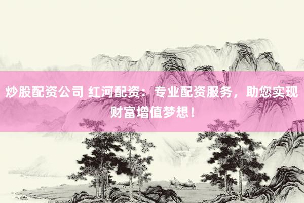 炒股配资公司 红河配资：专业配资服务，助您实现财富增值梦想！