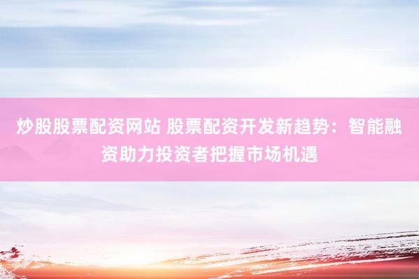 炒股股票配资网站 股票配资开发新趋势：智能融资助力投资者把握市场机遇