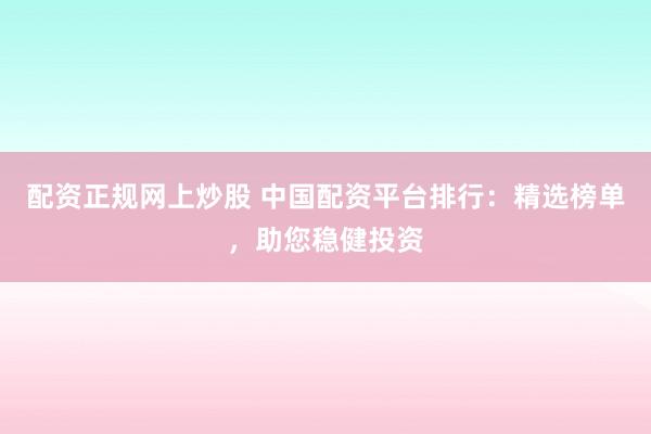 配资正规网上炒股 中国配资平台排行：精选榜单，助您稳健投资