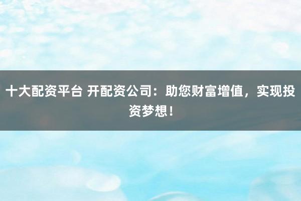 十大配资平台 开配资公司：助您财富增值，实现投资梦想！