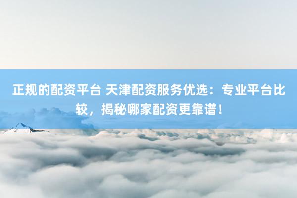 正规的配资平台 天津配资服务优选：专业平台比较，揭秘哪家配资更靠谱！