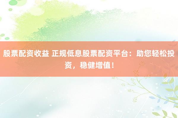 股票配资收益 正规低息股票配资平台：助您轻松投资，稳健增值！