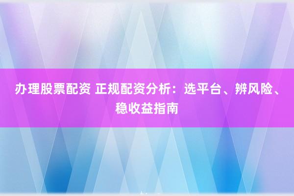 办理股票配资 正规配资分析：选平台、辨风险、稳收益指南