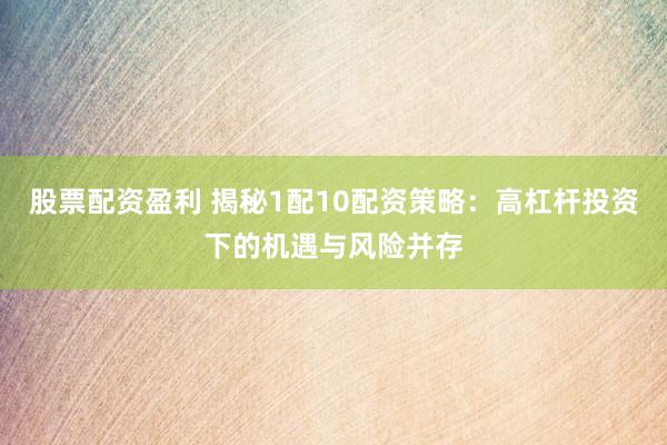 股票配资盈利 揭秘1配10配资策略：高杠杆投资下的机遇与风险并存