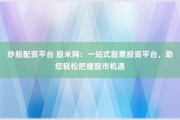 炒股配资平台 股米网：一站式股票投资平台，助您轻松把握股市机遇